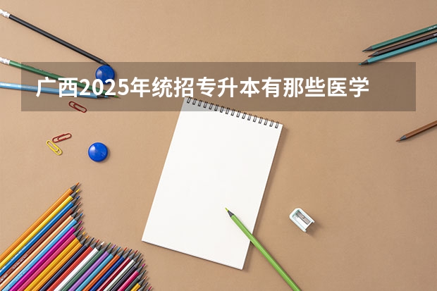 广西2025年统招专升本有那些医学院校 广西2025年专升本政策