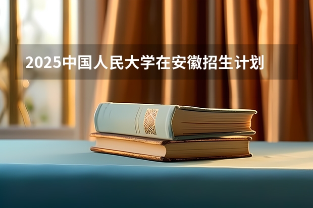 2025中国人民大学在安徽招生计划预测
