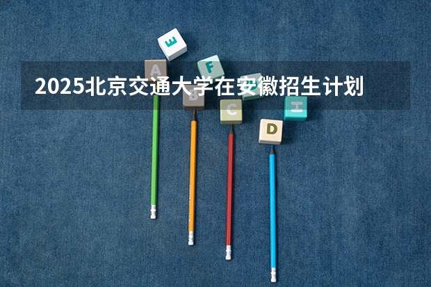 2025北京交通大学在安徽招生计划预测
