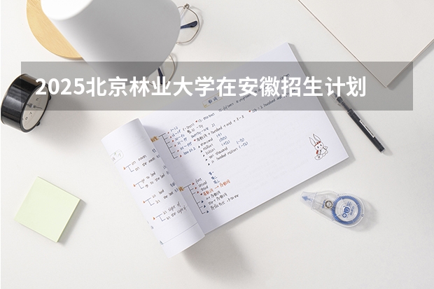 2025北京林业大学在安徽招生计划预测