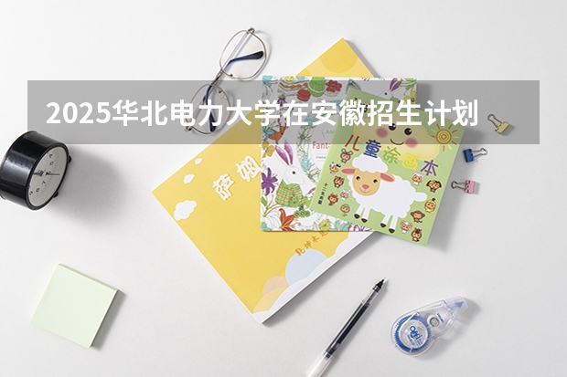 2025华北电力大学在安徽招生计划预测