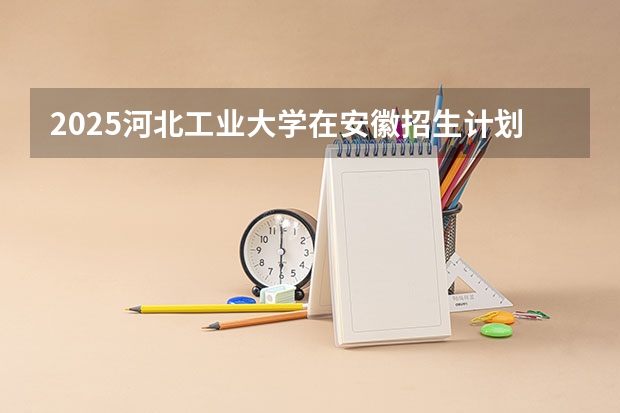 2025河北工业大学在安徽招生计划预测