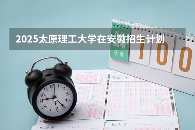2025太原理工大学在安徽招生计划预测