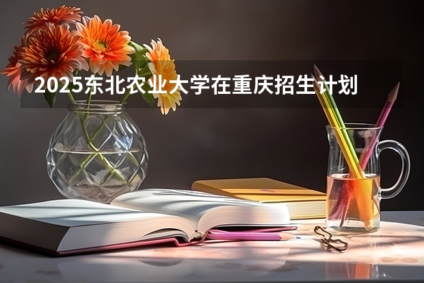 2025东北农业大学在重庆招生计划预测