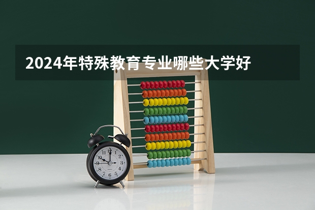 2024年特殊教育专业哪些大学好 哪些院校特殊教育专业强