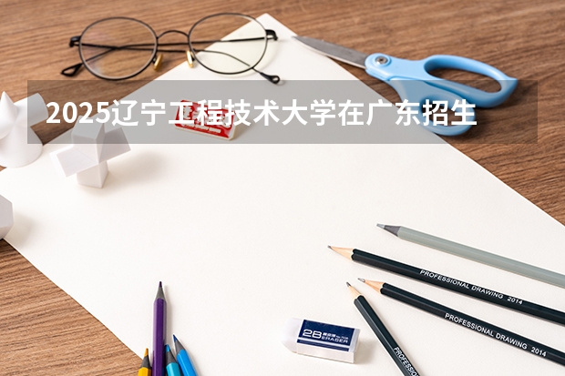 2025辽宁工程技术大学在广东招生计划人数一览表