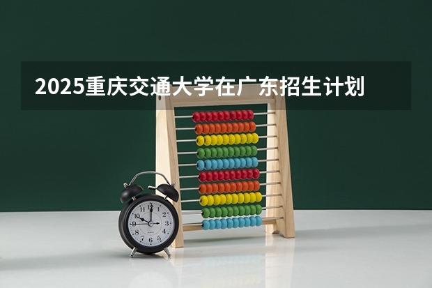 2025重庆交通大学在广东招生计划人数一览表