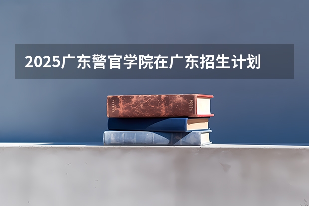 2025广东警官学院在广东招生计划人数一览表
