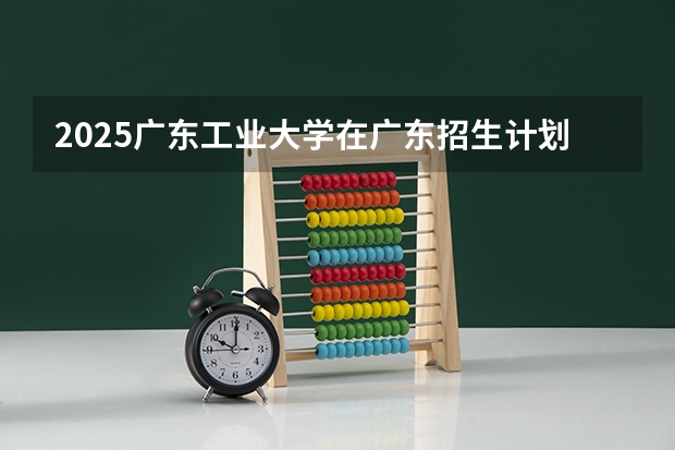 2025广东工业大学在广东招生计划人数一览表