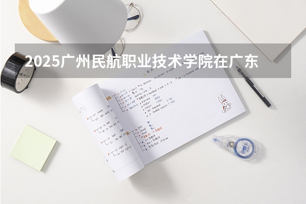 2025广州民航职业技术学院在广东招生计划人数一览表