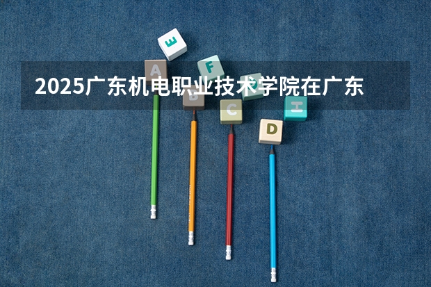 2025广东机电职业技术学院在广东招生计划人数一览表