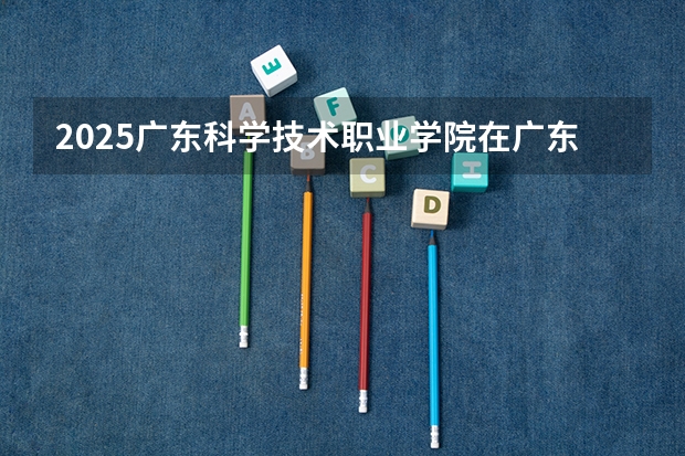 2025广东科学技术职业学院在广东招生计划人数一览表