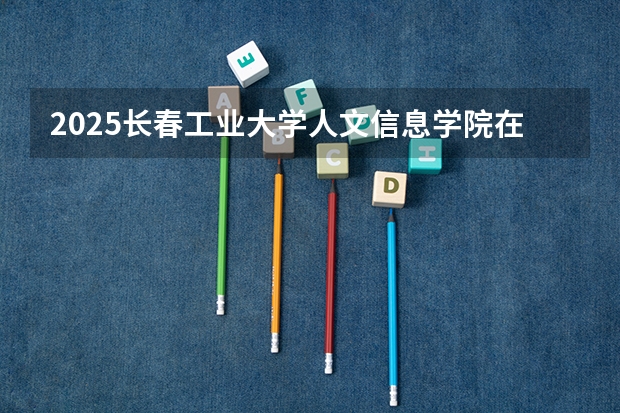 2025长春工业大学人文信息学院在山东招生计划人数一览表