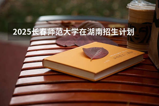 2025长春师范大学在湖南招生计划一览表