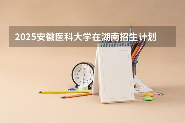 2025安徽医科大学在湖南招生计划一览表