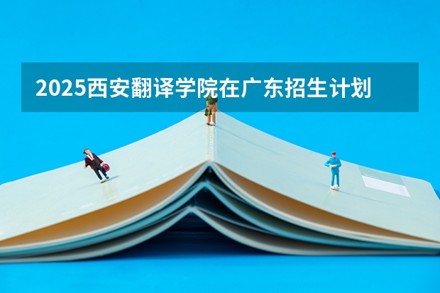 2025西安翻译学院在广东招生计划人数一览表