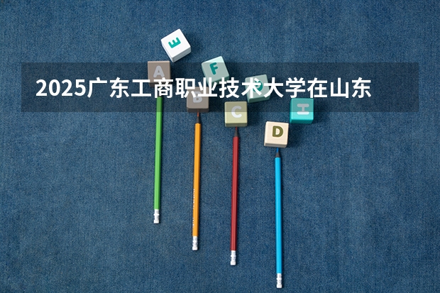 2025广东工商职业技术大学在山东招生计划人数一览表