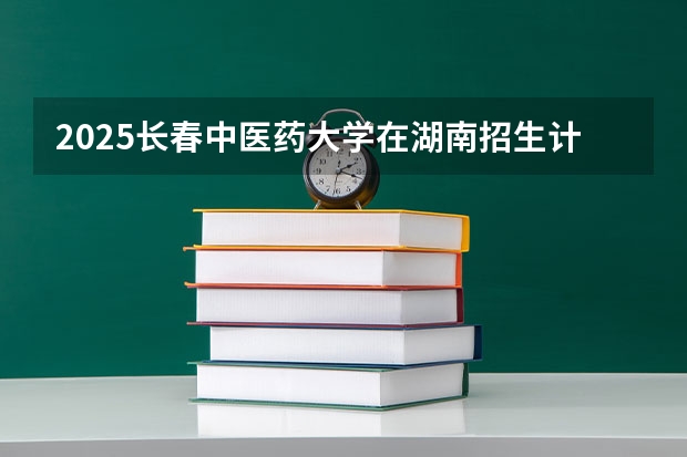 2025长春中医药大学在湖南招生计划一览表