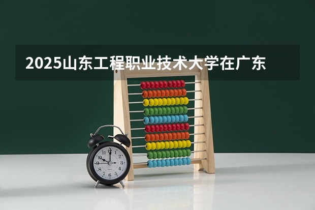 2025山东工程职业技术大学在广东招生计划人数一览表