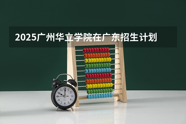 2025广州华立学院在广东招生计划人数一览表