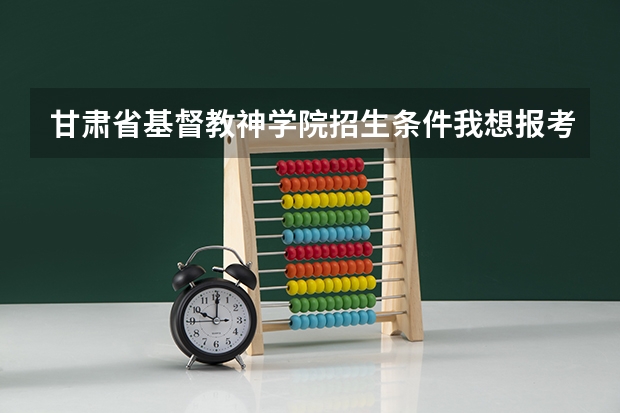 甘肃省基督教神学院招生条件我想报考神学院，请问有什么条件？