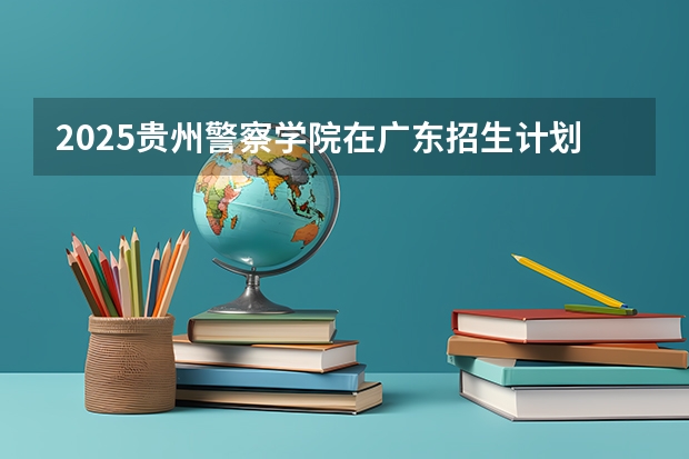 2025贵州警察学院在广东招生计划人数一览表