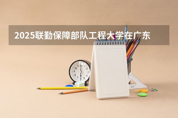 2025联勤保障部队工程大学在广东招生计划人数一览表
