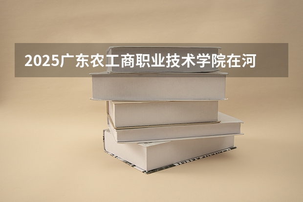 2025广东农工商职业技术学院在河南招生计划一览表