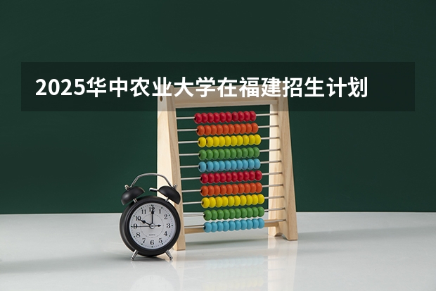 2025华中农业大学在福建招生计划一览表