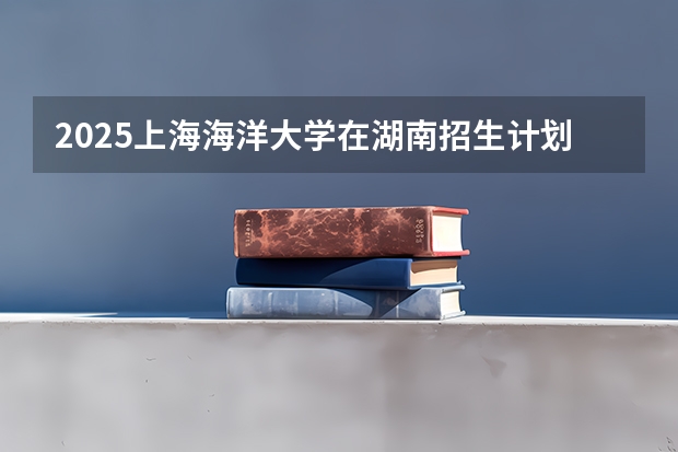 2025上海海洋大学在湖南招生计划一览表