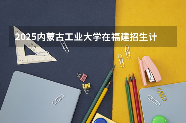 2025内蒙古工业大学在福建招生计划一览表
