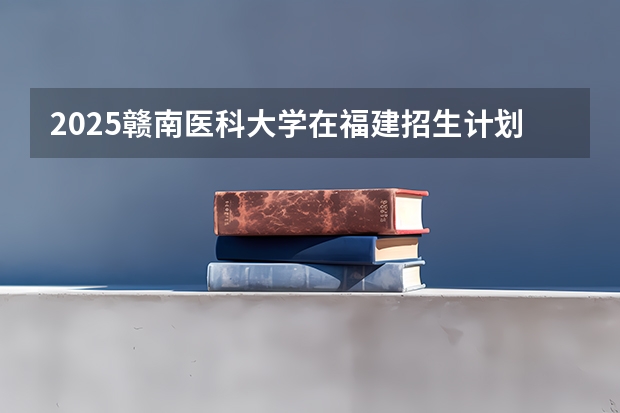 2025赣南医科大学在福建招生计划一览表
