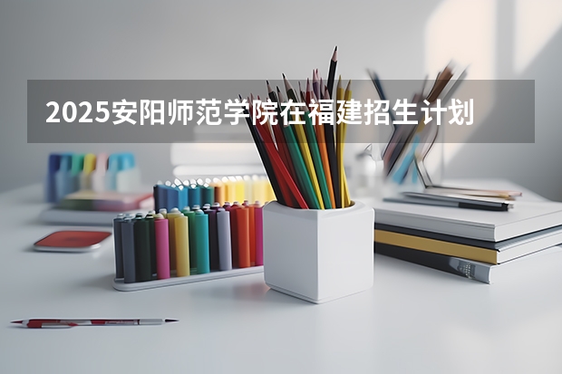 2025安阳师范学院在福建招生计划一览表