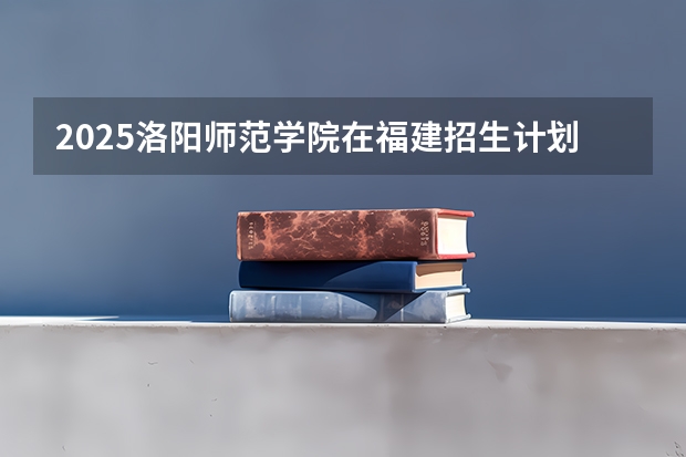2025洛阳师范学院在福建招生计划一览表