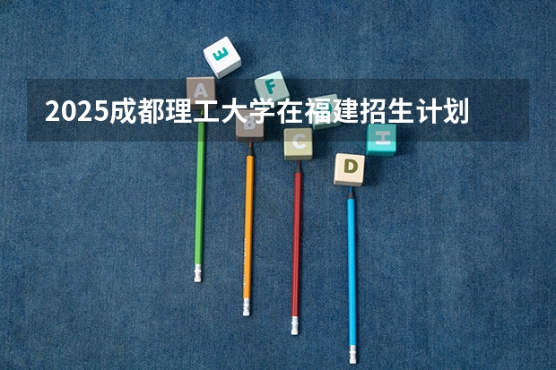 2025成都理工大学在福建招生计划一览表