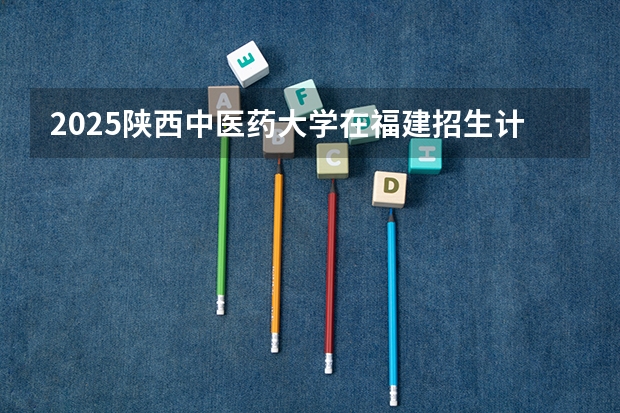 2025陕西中医药大学在福建招生计划一览表