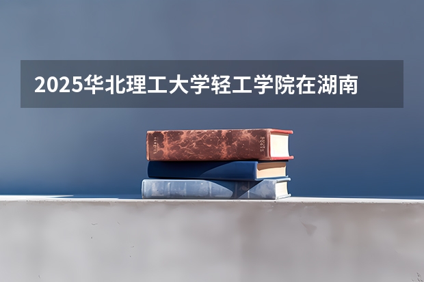2025华北理工大学轻工学院在湖南招生计划一览表