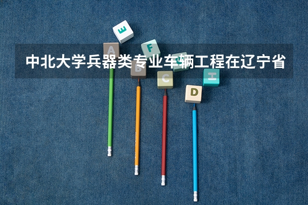 中北大学兵器类专业车辆工程在辽宁省多少分录取招几人