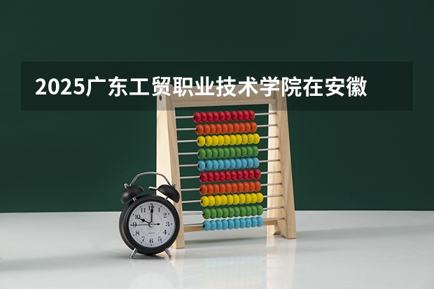 2025广东工贸职业技术学院在安徽招生计划一览表