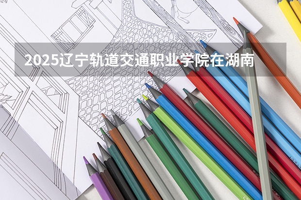 2025辽宁轨道交通职业学院在湖南招生计划一览表