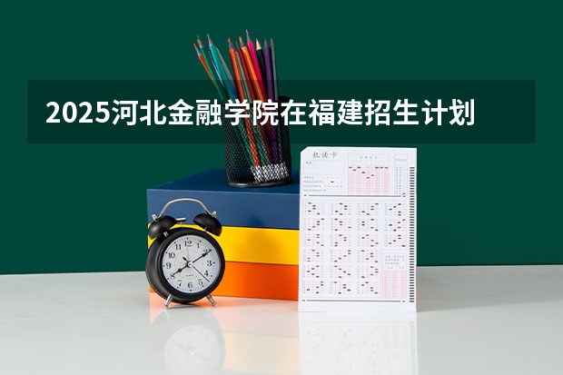 2025河北金融学院在福建招生计划一览表