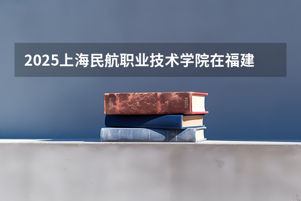 2025上海民航职业技术学院在福建招生计划一览表