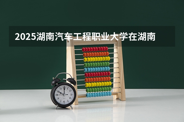 2025湖南汽车工程职业大学在湖南招生计划一览表