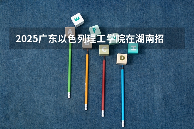 2025广东以色列理工学院在湖南招生计划一览表
