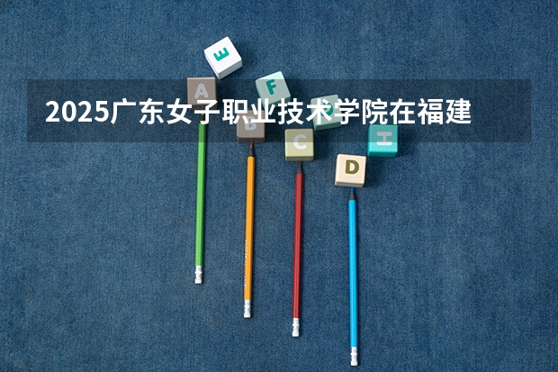 2025广东女子职业技术学院在福建招生计划一览表