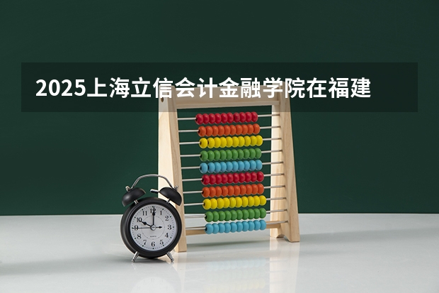 2025上海立信会计金融学院在福建招生计划一览表