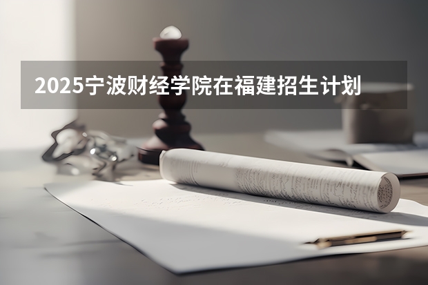 2025宁波财经学院在福建招生计划一览表